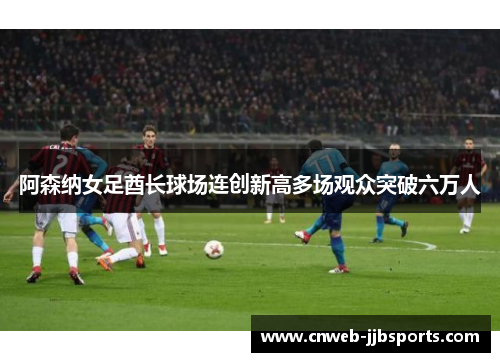 阿森纳女足酋长球场连创新高多场观众突破六万人 阿森纳女足酋长球场连创新高多场观众突破六万人